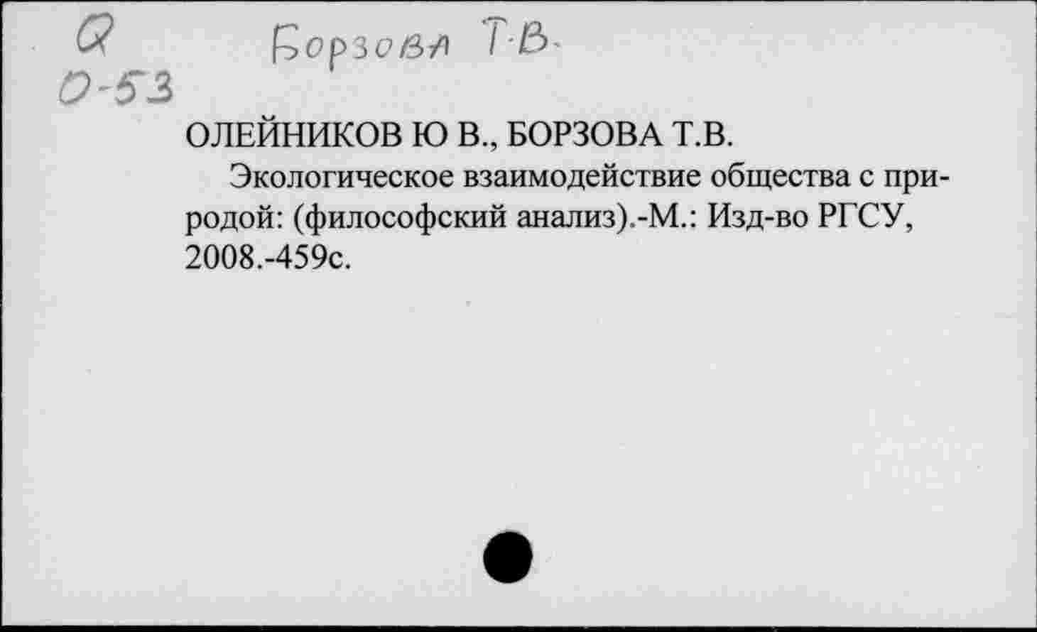 ﻿&	£>0р30в/1
0'51
ОЛЕЙНИКОВ Ю В., БОРЗОВА Т.В.
Экологическое взаимодействие общества с природой: (философский анализ).-М.: Изд-во РГСУ, 2008.-459С.